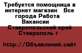 Требуется помощница в интернет-магазин - Все города Работа » Вакансии   . Ставропольский край,Ставрополь г.